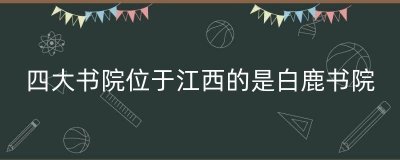 ​四大书院位于江西的是白鹿书院（中国四大书院在哪）