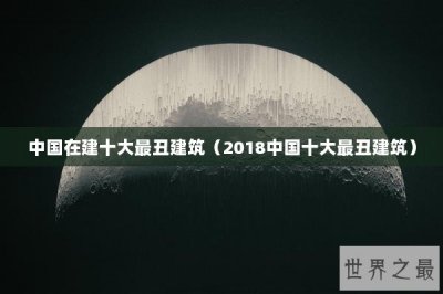 ​中国在建十大最丑建筑（2018中国十大最丑建筑）