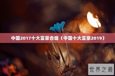 ​中国2017十大富豪合唱（中国十大富豪2019）