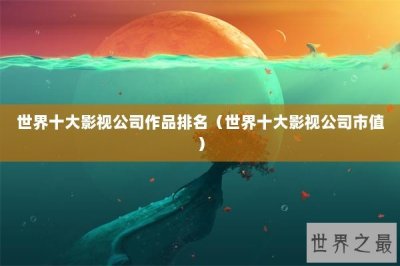 ​世界十大影视公司作品排名（世界十大影视公司市值）