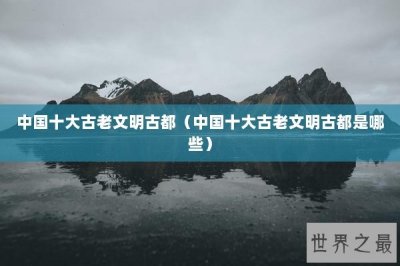 ​中国十大古老文明古都（中国十大古老文明古都是哪些）