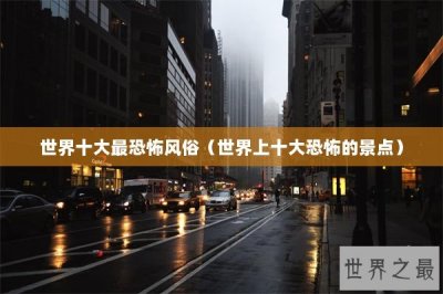 ​世界十大最恐怖风俗（世界上十大恐怖的景点）