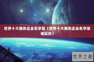 ​世界十大商务企业名字是（世界十大商务企业名字是谁起的）