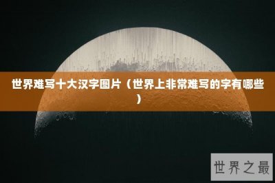 ​世界难写十大汉字图片（世界上非常难写的字有哪些）