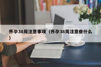 ​怀孕38周注意事项（怀孕38周注意些什么）