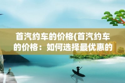 ​首汽约车的价格(首汽约车的价格：如何选择最优惠的计价方式？)