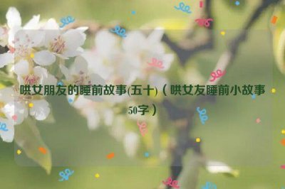 ​哄女朋友的睡前故事(五十)（哄女友睡前小故事50字）