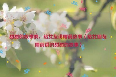 ​甜甜的故事啊，给女友讲睡前故事（给女朋友睡前讲的甜甜的故事）