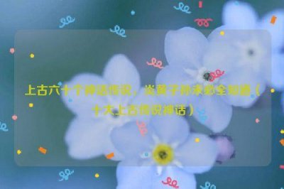 ​上古六十个神话传说，炎黄子孙未必全知道（十大上古传说神话）