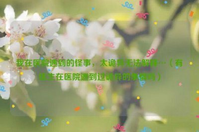 ​我在医院遇到的怪事，太诡异无法解释…（有医生在医院遇到过诡异的事情吗