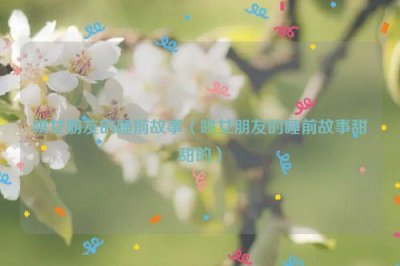 ​哄女朋友的睡前故事（哄女朋友的睡前故事甜甜的）