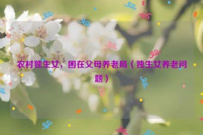 ​农村独生女，困在父母养老局（独生女养老问题）