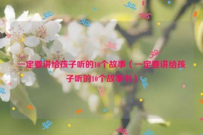 ​一定要讲给孩子听的10个故事（一定要讲给孩子听的10个故事书）