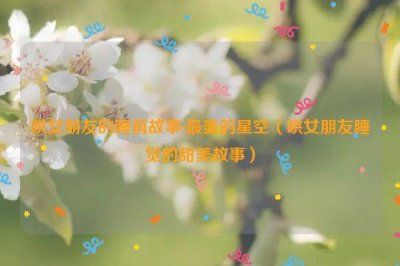 ​哄女朋友的睡前故事:最美的星空（哄女朋友睡觉的甜美故事）