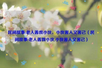 ​民间故事:老人善救小伙，小伙害人又害己（民间故事:老人善救小伙,小伙害人