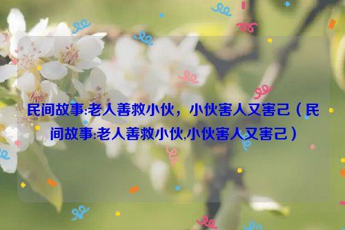 民间故事:老人善救小伙，小伙害人又害己（民间故事:老人善救小伙,小伙害人又害己）