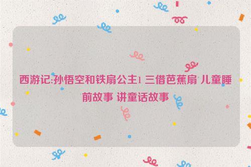 西游记:孙悟空和铁扇公主1 三借芭蕉扇 儿童睡前故事 讲童话故事