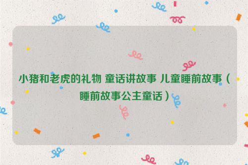 小猪和老虎的礼物 童话讲故事 儿童睡前故事（睡前故事公主童话）