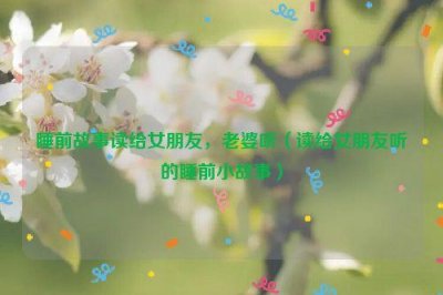 ​睡前故事读给女朋友，老婆听（读给女朋友听的睡前小故事）